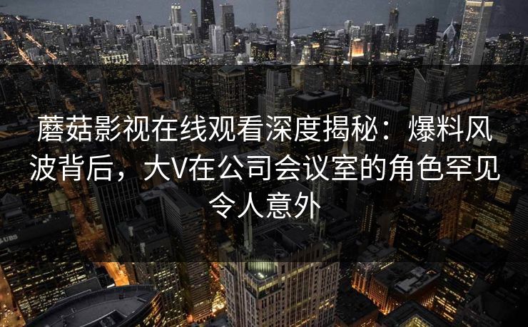蘑菇影视在线观看深度揭秘：爆料风波背后，大V在公司会议室的角色罕见令人意外