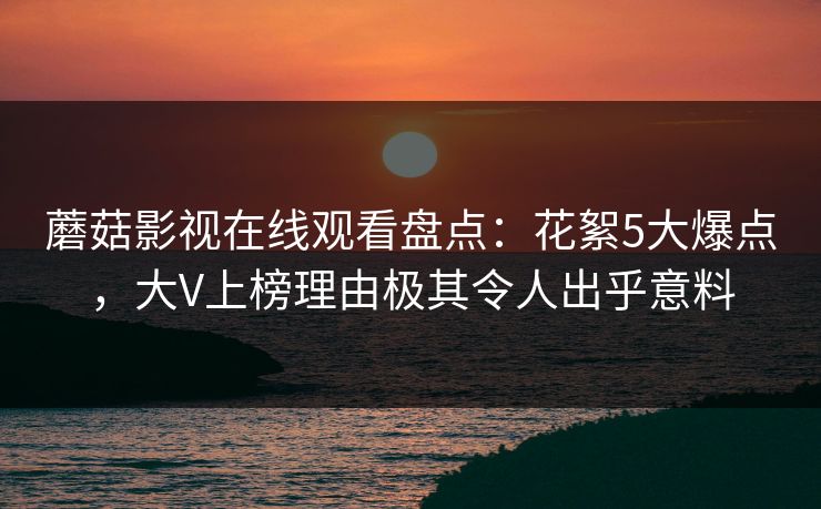蘑菇影视在线观看盘点：花絮5大爆点，大V上榜理由极其令人出乎意料