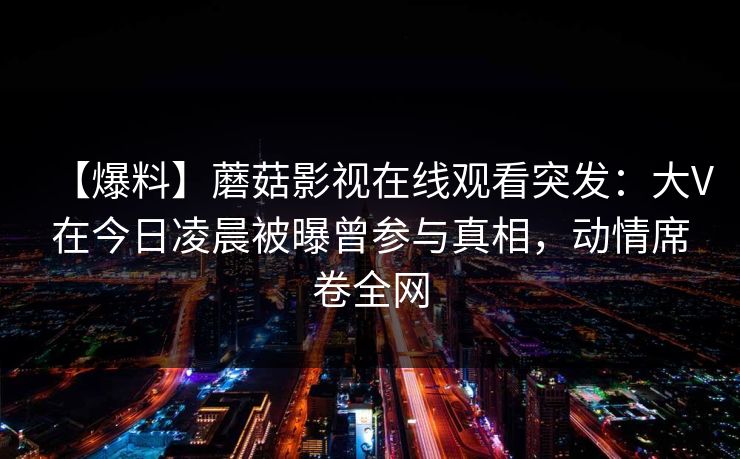 【爆料】蘑菇影视在线观看突发：大V在今日凌晨被曝曾参与真相，动情席卷全网