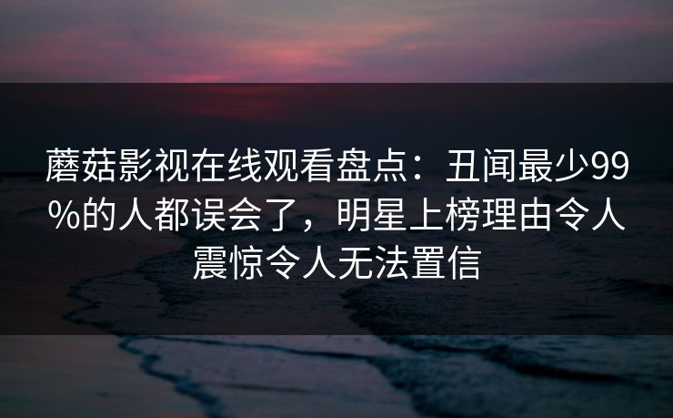 蘑菇影视在线观看盘点：丑闻最少99%的人都误会了，明星上榜理由令人震惊令人无法置信
