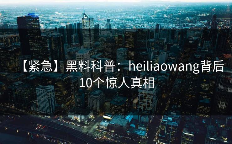 【紧急】黑料科普：heiliaowang背后10个惊人真相
