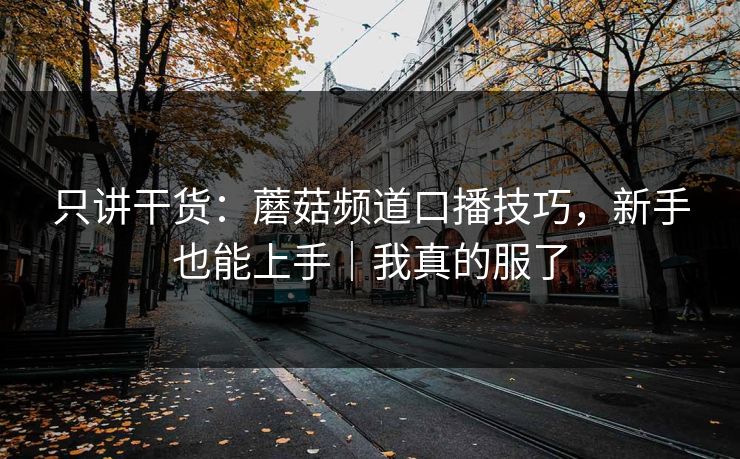 只讲干货：蘑菇频道口播技巧，新手也能上手｜我真的服了