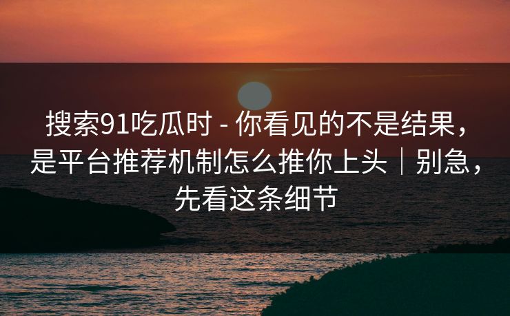 搜索91吃瓜时 - 你看见的不是结果，是平台推荐机制怎么推你上头｜别急，先看这条细节
