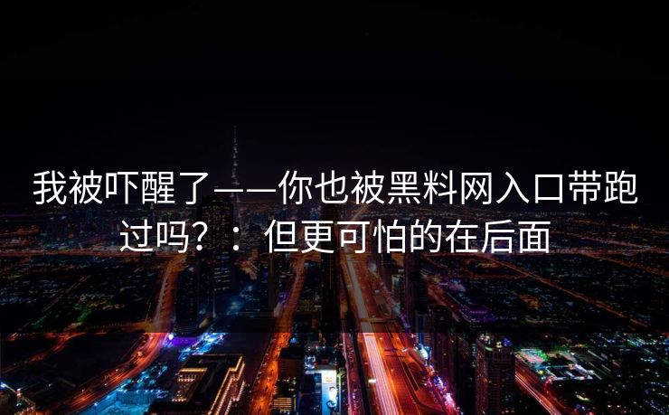 我被吓醒了——你也被黑料网入口带跑过吗？：但更可怕的在后面