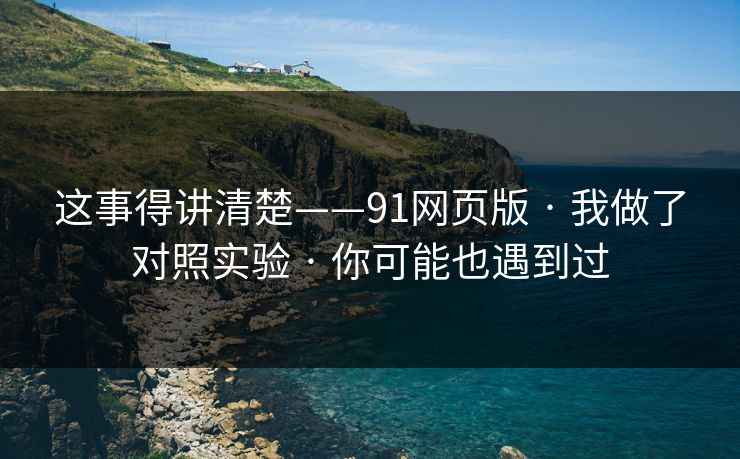 这事得讲清楚——91网页版 · 我做了对照实验 · 你可能也遇到过