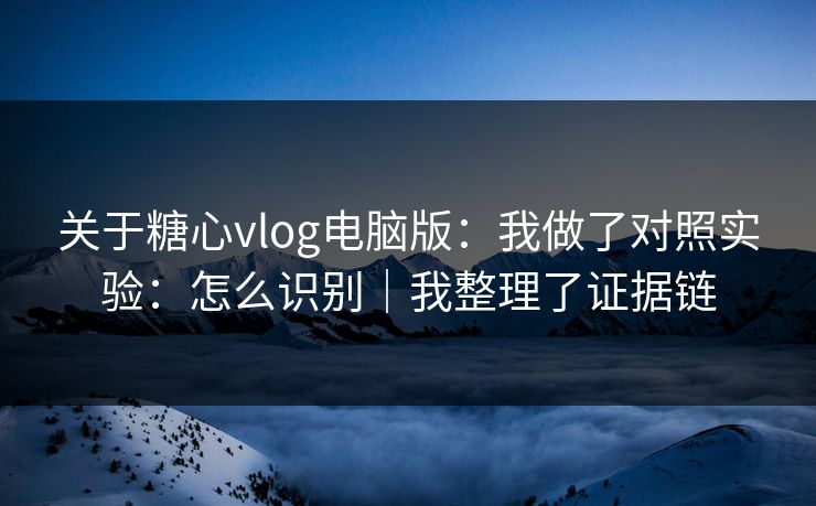 关于糖心vlog电脑版：我做了对照实验：怎么识别｜我整理了证据链