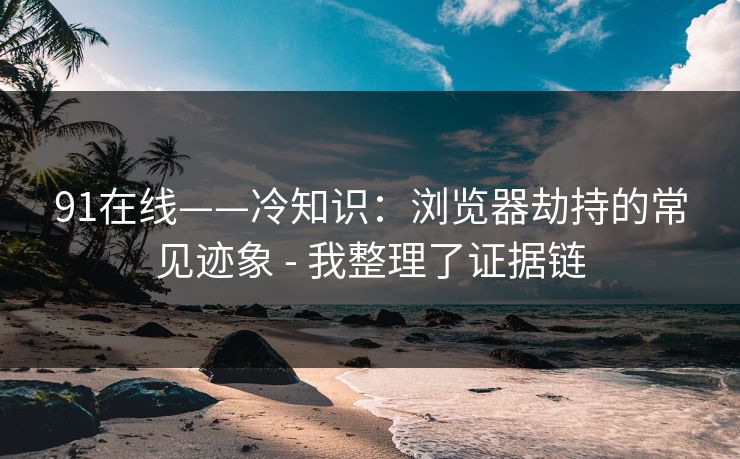 91在线——冷知识：浏览器劫持的常见迹象 - 我整理了证据链