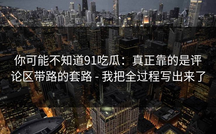 你可能不知道91吃瓜：真正靠的是评论区带路的套路 - 我把全过程写出来了