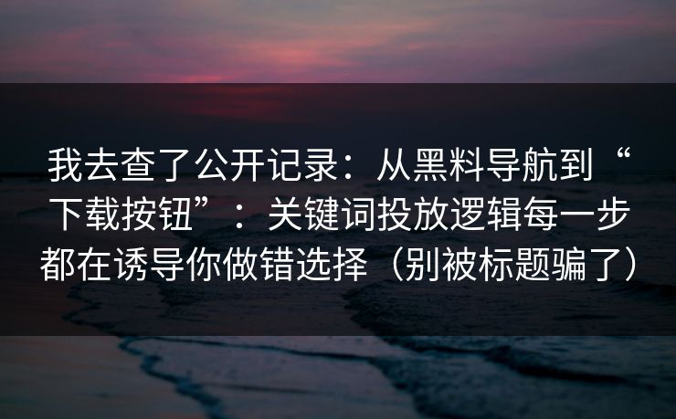 我去查了公开记录：从黑料导航到“下载按钮”：关键词投放逻辑每一步都在诱导你做错选择（别被标题骗了）