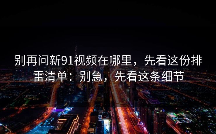 别再问新91视频在哪里，先看这份排雷清单：别急，先看这条细节