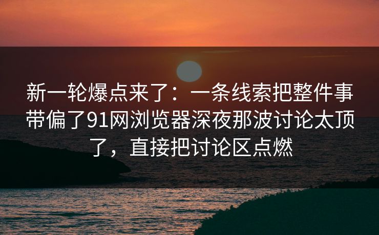 新一轮爆点来了：一条线索把整件事带偏了91网浏览器深夜那波讨论太顶了，直接把讨论区点燃