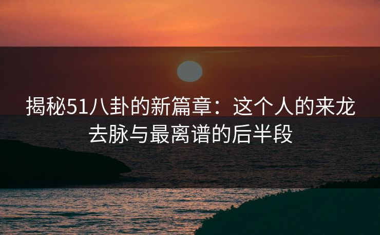 揭秘51八卦的新篇章：这个人的来龙去脉与最离谱的后半段