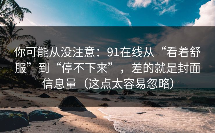 你可能从没注意：91在线从“看着舒服”到“停不下来”，差的就是封面信息量（这点太容易忽略）