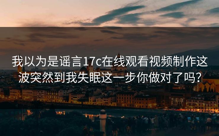 我以为是谣言17c在线观看视频制作这波突然到我失眠这一步你做对了吗？