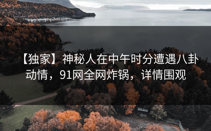 【独家】神秘人在中午时分遭遇八卦 动情，91网全网炸锅，详情围观