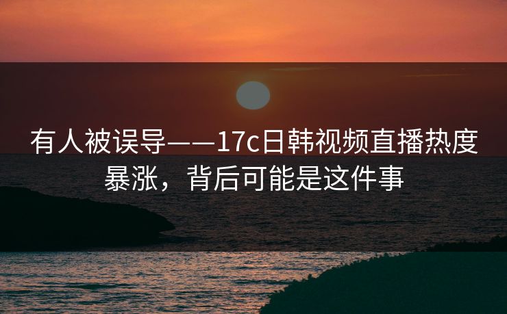 有人被误导——17c日韩视频直播热度暴涨，背后可能是这件事