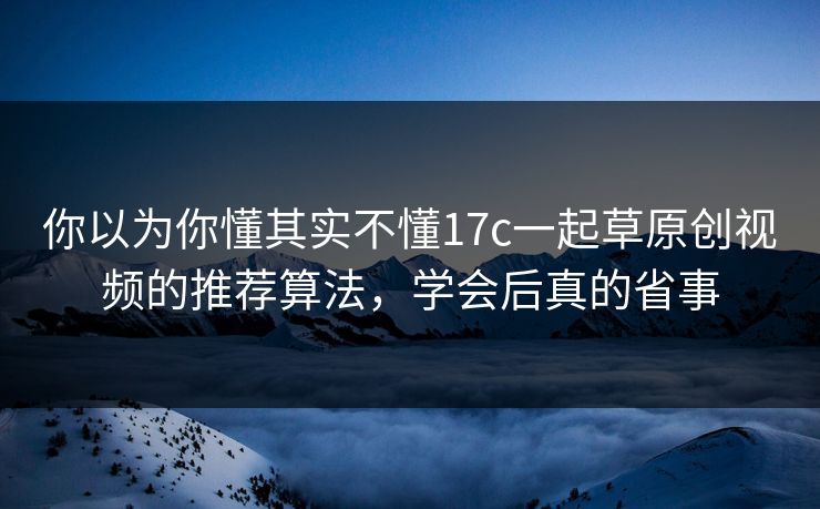 你以为你懂其实不懂17c一起草原创视频的推荐算法，学会后真的省事