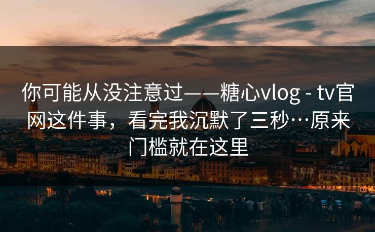 你可能从没注意过——糖心vlog - tv官网这件事，看完我沉默了三秒…原来门槛就在这里