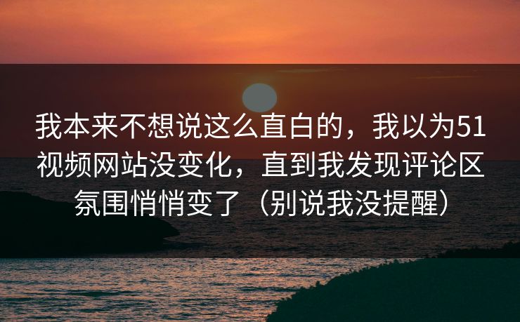 我本来不想说这么直白的，我以为51视频网站没变化，直到我发现评论区氛围悄悄变了（别说我没提醒）