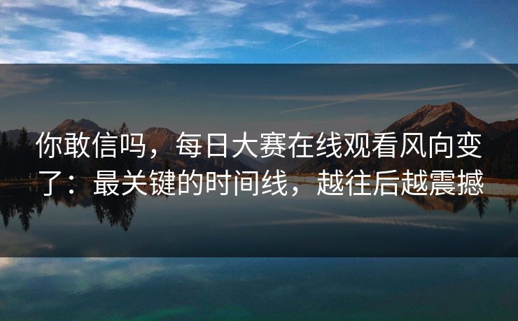 你敢信吗，每日大赛在线观看风向变了：最关键的时间线，越往后越震撼