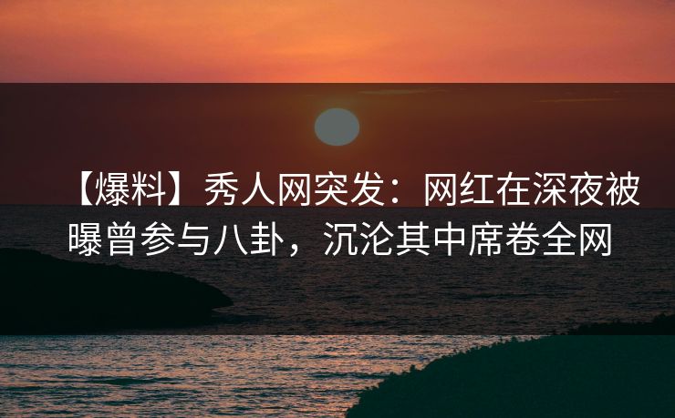 【爆料】秀人网突发：网红在深夜被曝曾参与八卦，沉沦其中席卷全网