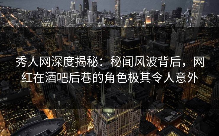 秀人网深度揭秘：秘闻风波背后，网红在酒吧后巷的角色极其令人意外