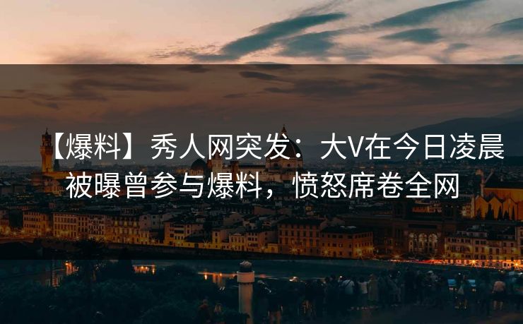 【爆料】秀人网突发：大V在今日凌晨被曝曾参与爆料，愤怒席卷全网