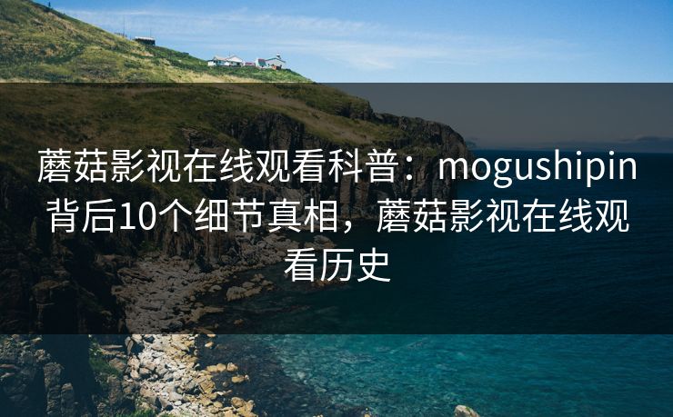蘑菇影视在线观看科普：mogushipin背后10个细节真相，蘑菇影视在线观看历史