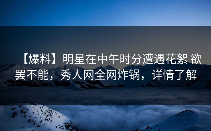【爆料】明星在中午时分遭遇花絮 欲罢不能，秀人网全网炸锅，详情了解