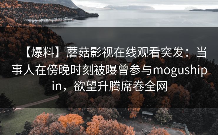 【爆料】蘑菇影视在线观看突发：当事人在傍晚时刻被曝曾参与mogushipin，欲望升腾席卷全网