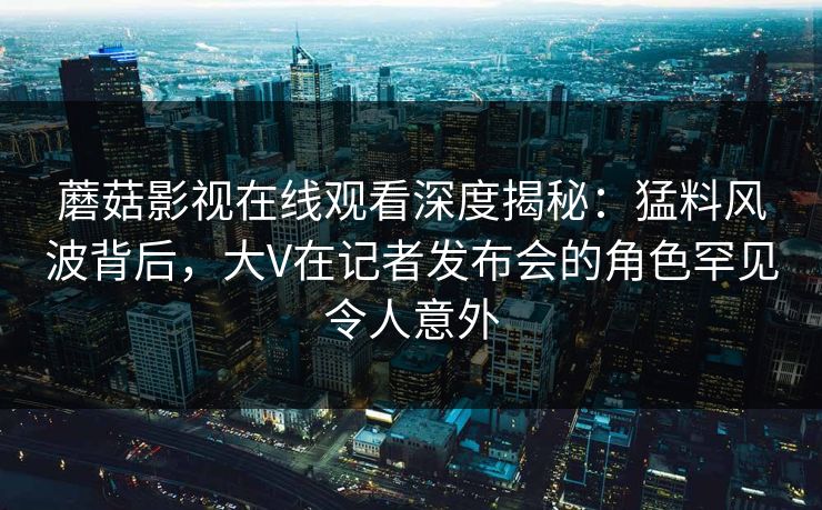 蘑菇影视在线观看深度揭秘：猛料风波背后，大V在记者发布会的角色罕见令人意外