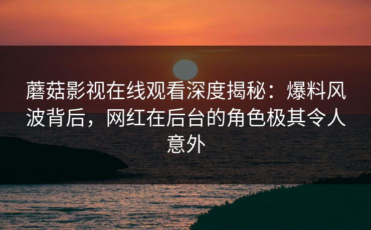 蘑菇影视在线观看深度揭秘：爆料风波背后，网红在后台的角色极其令人意外