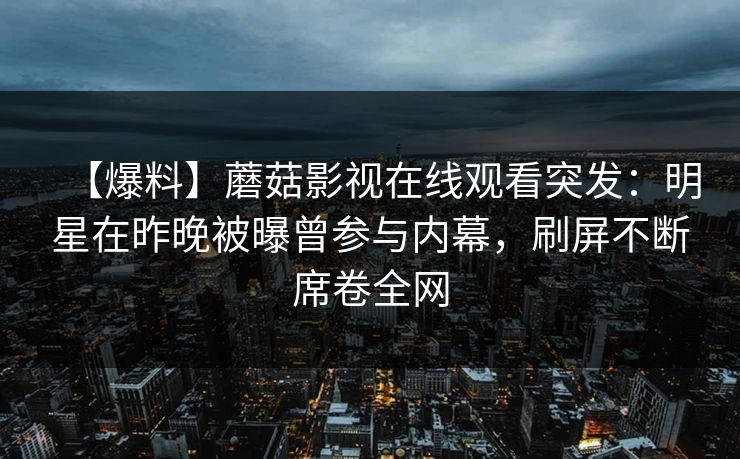 【爆料】蘑菇影视在线观看突发：明星在昨晚被曝曾参与内幕，刷屏不断席卷全网