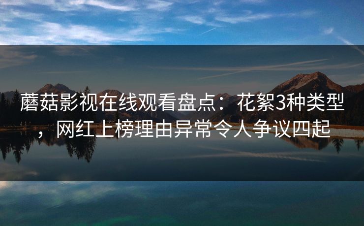 蘑菇影视在线观看盘点：花絮3种类型，网红上榜理由异常令人争议四起