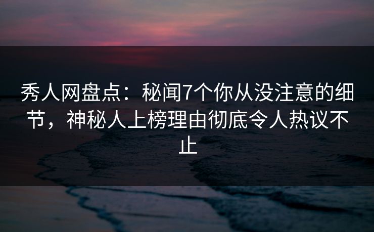 秀人网盘点：秘闻7个你从没注意的细节，神秘人上榜理由彻底令人热议不止