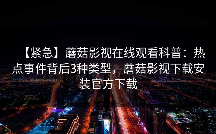 【紧急】蘑菇影视在线观看科普：热点事件背后3种类型，蘑菇影视下载安装官方下载