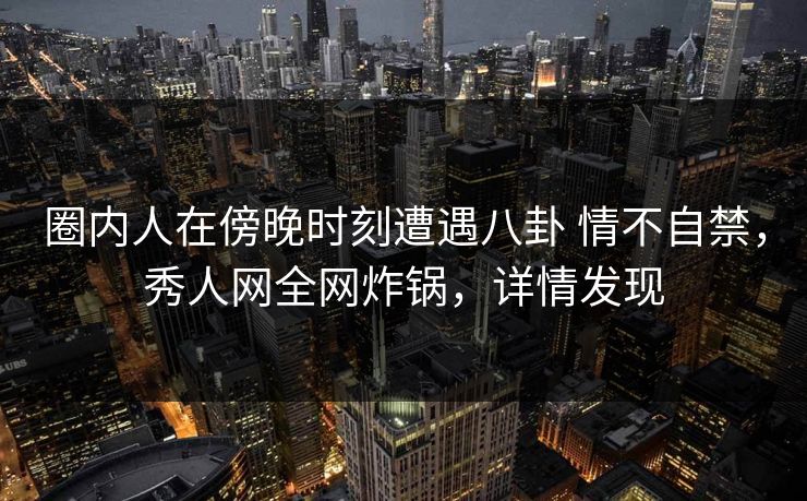 圈内人在傍晚时刻遭遇八卦 情不自禁，秀人网全网炸锅，详情发现