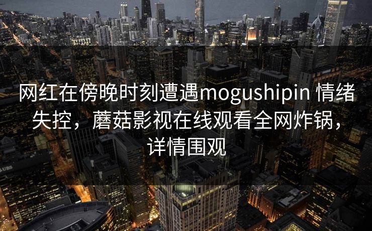 网红在傍晚时刻遭遇mogushipin 情绪失控，蘑菇影视在线观看全网炸锅，详情围观