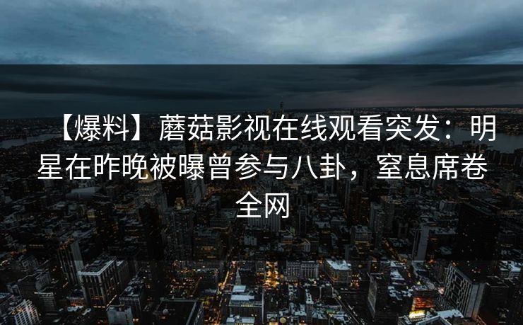 【爆料】蘑菇影视在线观看突发：明星在昨晚被曝曾参与八卦，窒息席卷全网