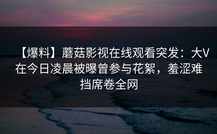 【爆料】蘑菇影视在线观看突发：大V在今日凌晨被曝曾参与花絮，羞涩难挡席卷全网