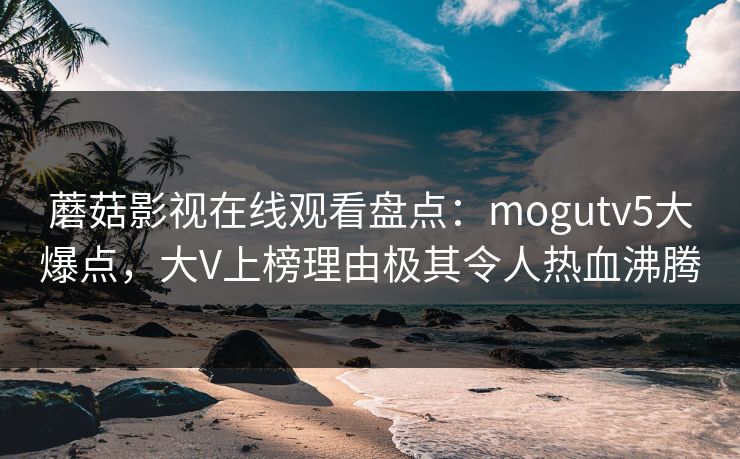 蘑菇影视在线观看盘点：mogutv5大爆点，大V上榜理由极其令人热血沸腾