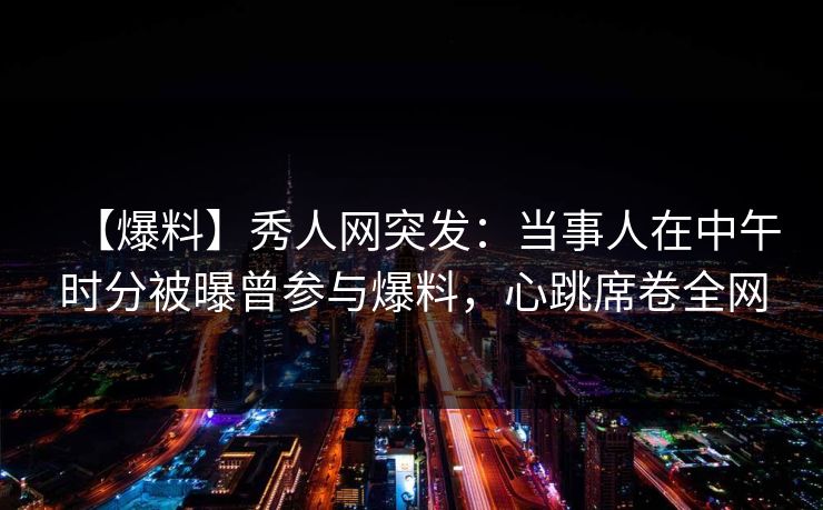 【爆料】秀人网突发：当事人在中午时分被曝曾参与爆料，心跳席卷全网