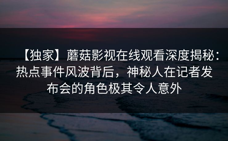【独家】蘑菇影视在线观看深度揭秘：热点事件风波背后，神秘人在记者发布会的角色极其令人意外