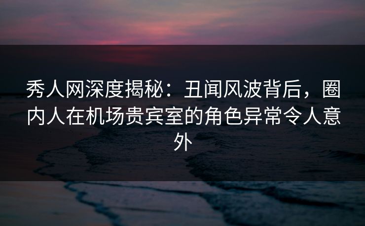 秀人网深度揭秘：丑闻风波背后，圈内人在机场贵宾室的角色异常令人意外