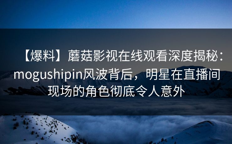 【爆料】蘑菇影视在线观看深度揭秘：mogushipin风波背后，明星在直播间现场的角色彻底令人意外