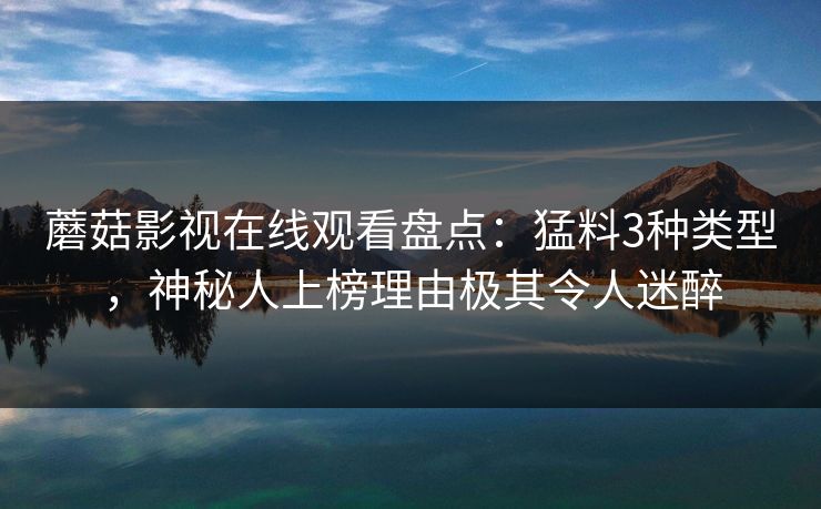 蘑菇影视在线观看盘点：猛料3种类型，神秘人上榜理由极其令人迷醉