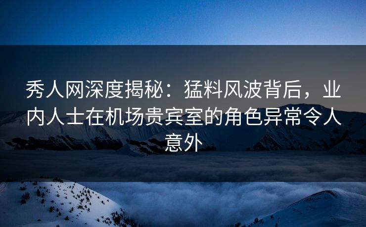 秀人网深度揭秘：猛料风波背后，业内人士在机场贵宾室的角色异常令人意外