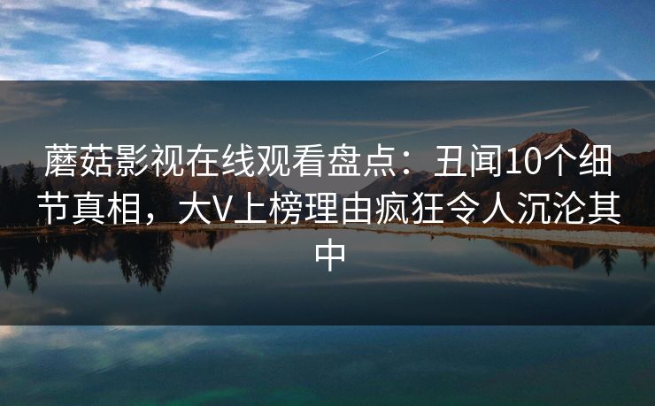 蘑菇影视在线观看盘点：丑闻10个细节真相，大V上榜理由疯狂令人沉沦其中