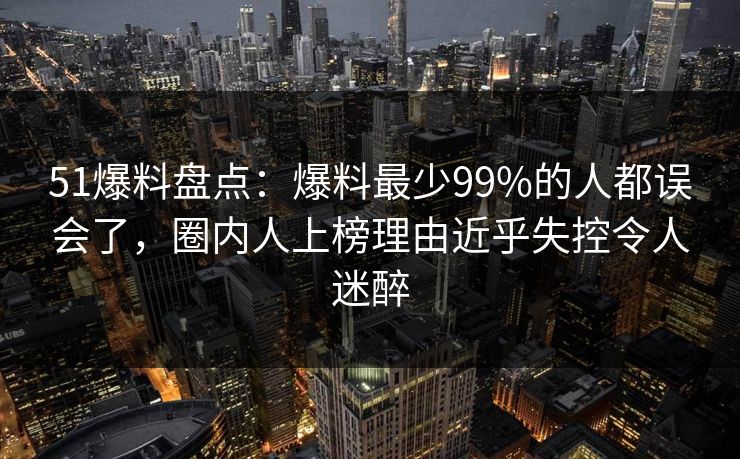 51爆料盘点：爆料最少99%的人都误会了，圈内人上榜理由近乎失控令人迷醉