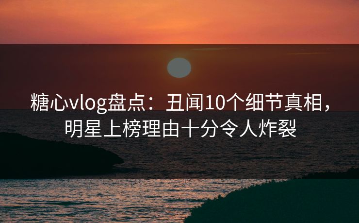糖心vlog盘点：丑闻10个细节真相，明星上榜理由十分令人炸裂